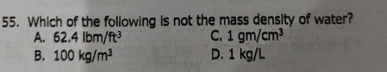 Which of the following is not the mass density of water?
A. 62.4lbm/ft^3 C. 1gm/cm^3
B. 100kg/m^3 D. 1 kg/L