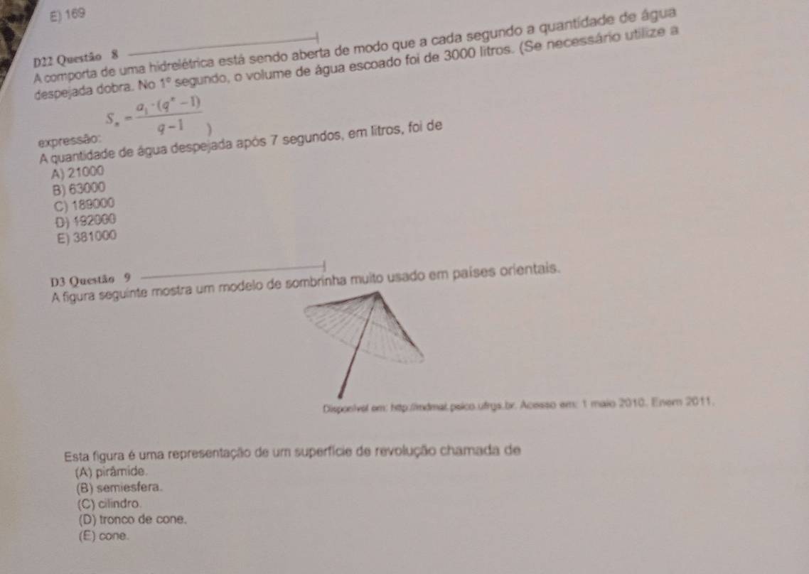 E) 169
A comporta de uma hidrelétrica está sendo aberta de modo que a cada segundo a quantidade de água
D22 Questão 8
despejada dobra. No 1° segundo, o volume de água escoado foi de 3000 litros. (Se necessário utilize a
expressão: S_n=frac a_1· (q^n-1)q-1
A quantidade de água despejada após 7 segundos, em litros, foi de
A) 21000
B) 63000
C) 189000
D) 192000
E) 381000
D3 Questão 9
A figura seguinte mostra um modelo de sombrinha muito usado em países orientais.
Disponivel em: htp:/imdmal psico.ufrys.br. Acesso em: 1 maio 2010. Enern 2011.
Esta figura é uma representação de um superfície de revolução chamada de
(A) pirâmide.
(B) semiesfera.
(C) cilindro.
(D) tronco de cone.
(E) cone.