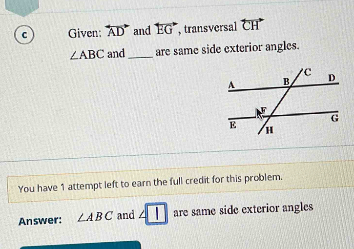 Given: overleftrightarrow AD and overleftrightarrow EG , transversal overleftrightarrow CH
∠ ABC and _are same side exterior angles. 
You have 1 attempt left to earn the full credit for this problem. 
Answer: ∠ ABC and ∠ □ are same side exterior angles