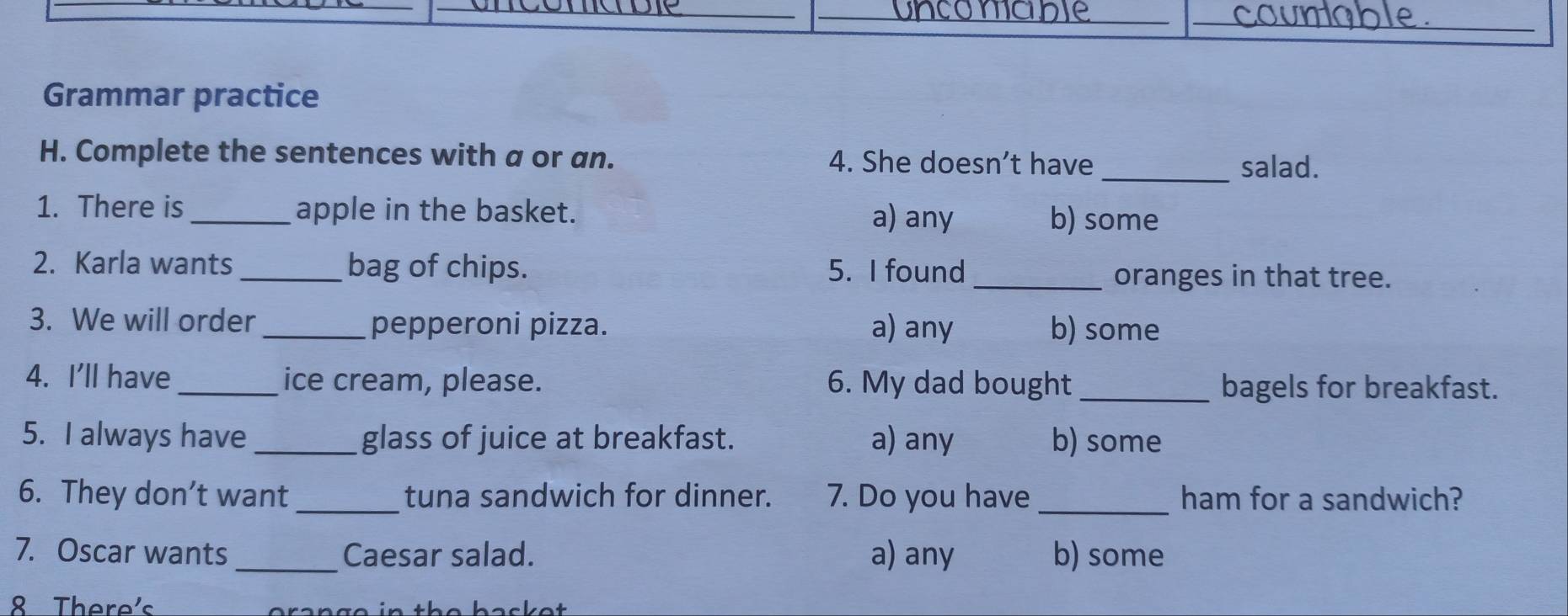 oncon
__
_
Grammar practice
H. Complete the sentences with a or an. 4. She doesn’t have
_salad.
1. There is _apple in the basket. a) any b) some
2. Karla wants _bag of chips. 5. I found _oranges in that tree.
3. We will order_ pepperoni pizza. a) any b) some
4. I'll have _ice cream, please. 6. My dad bought _bagels for breakfast.
5. I always have_ glass of juice at breakfast. a) any b) some
6. They don’t want_ tuna sandwich for dinner. 7. Do you have _ham for a sandwich?
7. Oscar wants _Caesar salad. a) any b) some
8 There's t e bac e t