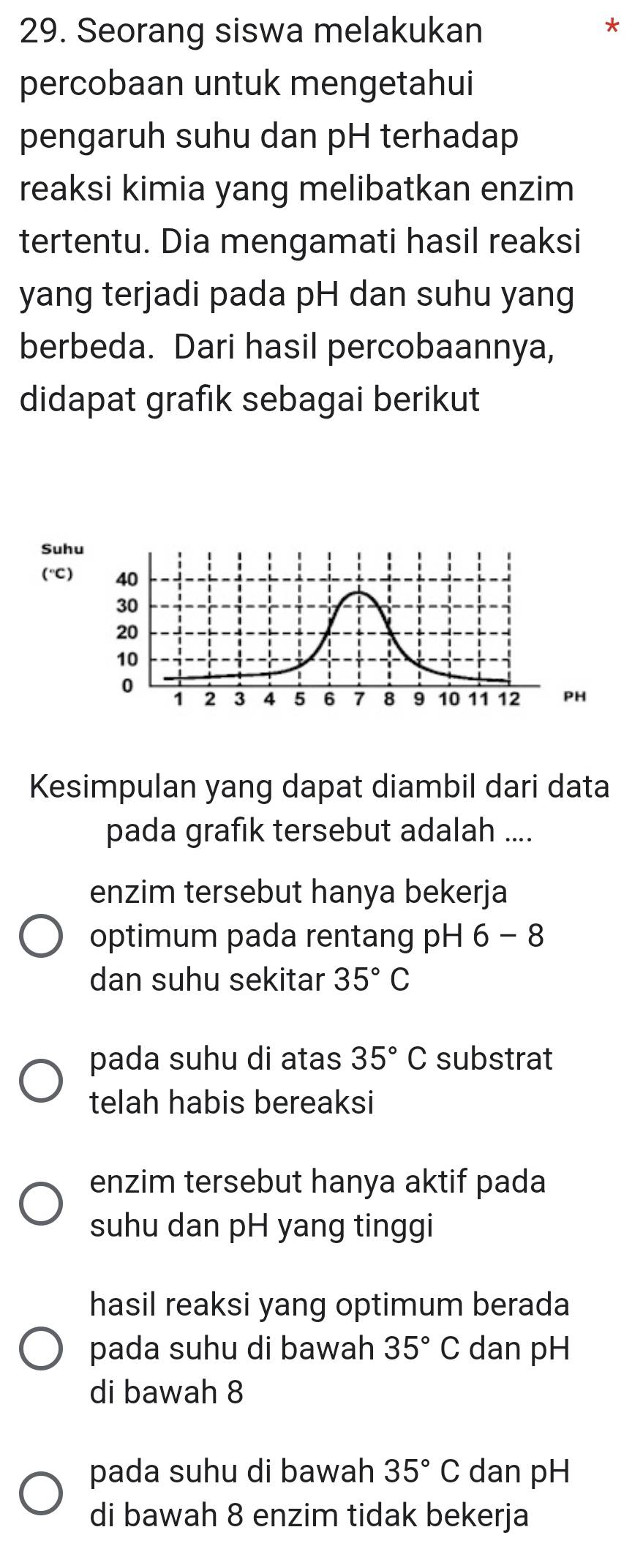 Seorang siswa melakukan
*
percobaan untuk mengetahui
pengaruh suhu dan pH terhadap
reaksi kimia yang melibatkan enzim
tertentu. Dia mengamati hasil reaksi
yang terjadi pada pH dan suhu yang
berbeda. Dari hasil percobaannya,
didapat grafik sebagai berikut
Suhu
(^circ C 40
30
20
10
0 1 2 3 4 5 6 7 8 9 10 11 12 PH
Kesimpulan yang dapat diambil dari data
pada grafık tersebut adalah ....
enzim tersebut hanya bekerja
optimum pada rentang pH 6-8
dan suhu sekitar 35°C
pada suhu di atas 35°C substrat
telah habis bereaksi
enzim tersebut hanya aktif pada
suhu dan pH yang tinggi
hasil reaksi yang optimum berada
pada suhu di bawah 35°C dan pH
di bawah 8
pada suhu di bawah 35°C dan pH
di bawah 8 enzim tidak bekerja