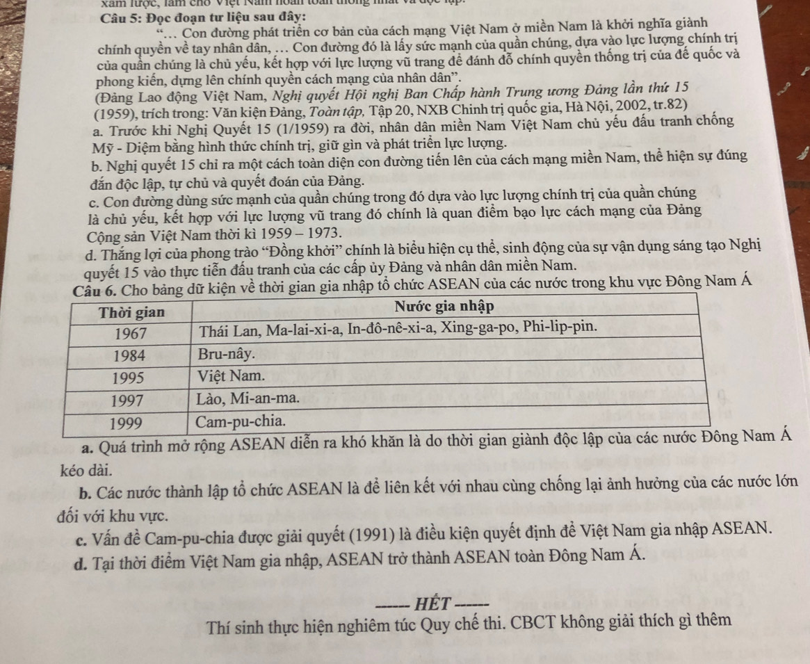 xam lược, làm chổ Việt Năm noàn toàn thông m
Câu 5: Đọc đoạn tư liệu sau đây:
*. Con đường phát triển cơ bản của cách mạng Việt Nam ở miền Nam là khởi nghĩa giành
chính quyền về tay nhân dân, ... Con đường đó là lấy sức mạnh của quần chúng, dựa vào lực lượng chính trị
của quần chúng là chủ yếu, kết hợp với lực lượng vũ trang đề đánh đỗ chính quyền thống trị của đế quốc và
phong kiến, dựng lên chính quyền cách mạng của nhân dân'.
(Đảng Lao động Việt Nam, Nghị quyết Hội nghị Ban Chấp hành Trung ương Đảng lần thứ 15
(1959), trích trong: Văn kiện Đảng, Toàn tập, Tập 20, NXB Chinh trị quốc gia, Hà Nội, 2002, tr.82)
a. Trước khi Nghị Quyết 15 (1/1959) ra đời, nhân dân miền Nam Việt Nam chủ yếu đấu tranh chống
Mỹ - Diệm bằng hình thức chính trị, giữ gìn và phát triển lực lượng.
b. Nghị quyết 15 chỉ ra một cách toàn diện con đường tiến lên của cách mạng miền Nam, thể hiện sự đúng
đắn độc lập, tự chủ và quyết đoán của Đảng.
c. Con đường dùng sức mạnh của quần chúng trong đó dựa vào lực lượng chính trị của quần chúng
là chủ yếu, kết hợp với lực lượng vũ trang đó chính là quan điểm bạo lực cách mạng của Đảng
Cộng sản Việt Nam thời kì 1959 - 1973.
d. Thắng lợi của phong trào “Đồng khởi” chính là biểu hiện cụ thể, sinh động của sự vận dụng sáng tạo Nghị
quyết 15 vào thực tiễn đấu tranh của các cấp ủy Đảng và nhân dân miền Nam.
gian gia nhập tổ chức ASEAN của các nước trong khu vực Đông Nam Á
a. Quá trình mở rộng ASEAN diễn ra khó khăn là do thời gian giành độcm Á
kéo dài.
b. Các nước thành lập tổ chức ASEAN là để liên kết với nhau cùng chống lại ảnh hưởng của các nước lớn
đối với khu vực.
c. Vấn đề Cam-pu-chia được giải quyết (1991) là điều kiện quyết định đề Việt Nam gia nhập ASEAN.
d. Tại thời điểm Việt Nam gia nhập, ASEAN trở thành ASEAN toàn Đông Nam Á.
_HÉT_
Thí sinh thực hiện nghiêm túc Quy chế thi. CBCT không giải thích gì thêm