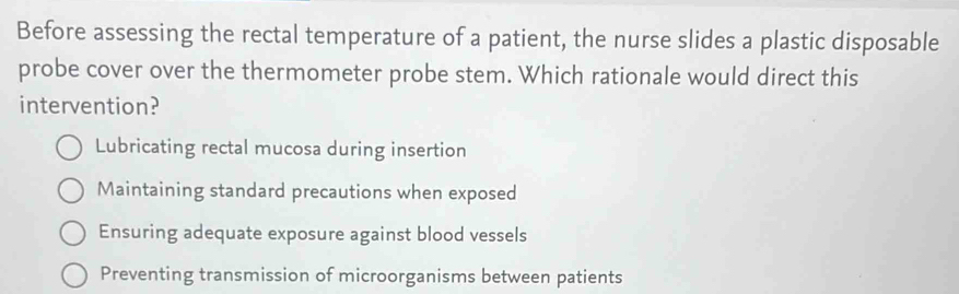 Before assessing the rectal temperature of a patient, the nurse slides a plastic disposable
probe cover over the thermometer probe stem. Which rationale would direct this
intervention?
Lubricating rectal mucosa during insertion
Maintaining standard precautions when exposed
Ensuring adequate exposure against blood vessels
Preventing transmission of microorganisms between patients