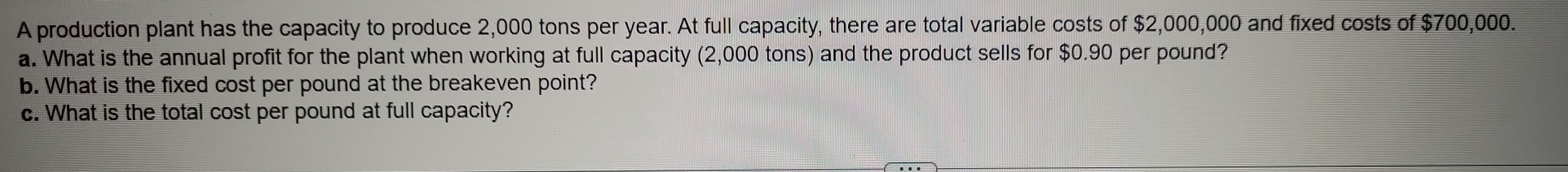 A production plant has the capacity to produce 2,000 tons per year. At full capacity, there are total variable costs of $2,000,000 and fixed costs of $700,000. 
a. What is the annual profit for the plant when working at full capacity (2,000 tons) and the product sells for $0.90 per pound? 
b. What is the fixed cost per pound at the breakeven point? 
c. What is the total cost per pound at full capacity?