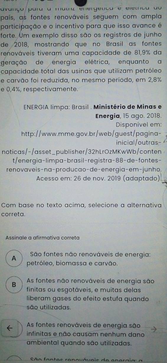 avanço/para a matrz energetíca e eletrca do
país, as fontes renováveis seguem com ampla
participação e o incentivo para que isso avance é
forte. Um exemplo disso são os registros de junho
de 2018, mostrando que no Brasil as fontes
renováveis tiveram uma capacidade de 81,9% da
geração de energia elétrica, enquanto a
capacidade total das usinas que utilizam petróleo
e carvão foi reduzida, no mesmo período, em 2,8%
e 0,4%, respectivamente.
ENERGIA limpa: Brasil . Ministério de Minas e
Energia, 15 ago. 2018.
Disponível em:
http://www.mme.gov.br/web/guest/pagina-
inicial/outras-
noticas/-/asset_publisher/32hLrOzMKwWb/conten
t/energia-limpa-brasil-registra-88-de-fontes-
renovaveis-na-producao-de-energia-em-junho.
Acesso em: 26 de nov. 2019 (adaptado)
Com base no texto acima, selecione a alternativa
correta.
Assinale a afirmativa correta
A
São fontes não renováveis de energia:
petróleo, biomassa e carvão.
As fontes não renováveis de energia são
B
finitas ou esgotáveis, e muitas delas
liberam gases do efeito estufa quando
são utilizadas.
← As fontes renováveis de energia são
infinitas e não causam nenhum dano
ambiental quando são utilizadas.
São fontes renováveis de enerai a