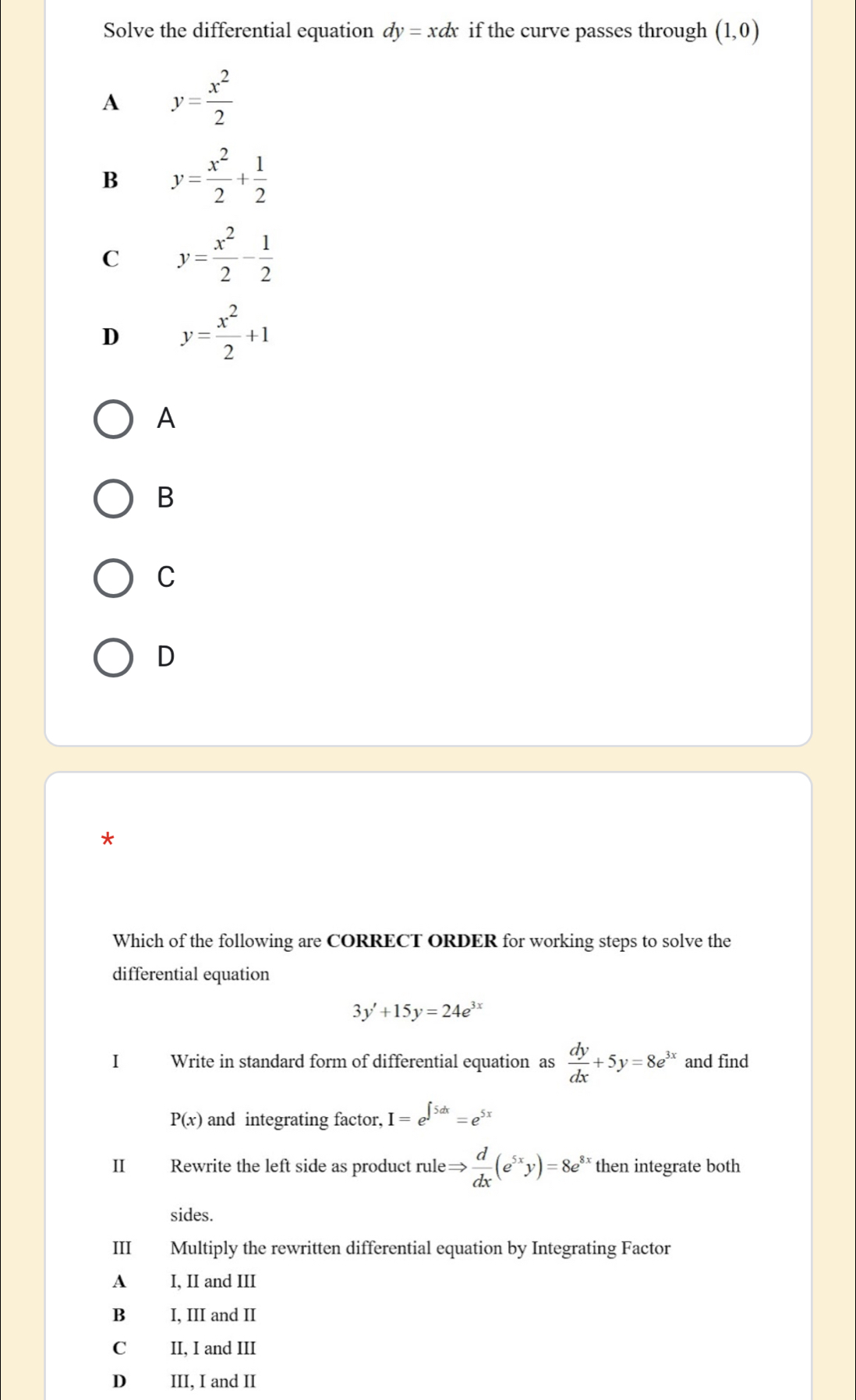 Solve the differential equation dy=xdx if the curve passes through (1,0)
A y= x^2/2 
B y= x^2/2 + 1/2 
C y= x^2/2 - 1/2 
D y= x^2/2 +1
A
B
C
D
*
Which of the following are CORRECT ORDER for working steps to solve the
differential equation
3y'+15y=24e^(3x)
I Write in standard form of differential equation as  dy/dx +5y=8e^(3x) and find
P(x) and integrating factor, I=e^(∈t 5dx)=e^(5x)
II Rewrite the left side as product rule Rightarrow  d/dx (e^(5x)y)=8e^8 then integrate both
sides.
III Multiply the rewritten differential equation by Integrating Factor
A I, II and III
B I, III and II
C II, I and III
D₹ III, I and II