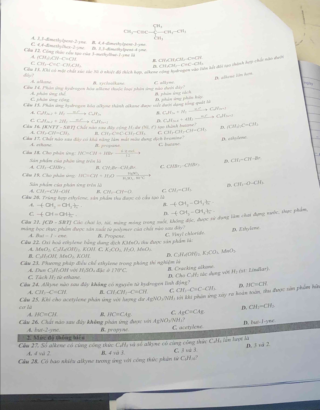 CH_3-Cequiv C-beginarrayl H_3 CH_3endarray. CH_2-CH_3, CH_3endarray.
A. 3,3-đimethylpent-2-yne. B. 4,4-đimethylpent-3-yne.
C. 4,4-đimethylhex-2-yne. D. 3,3-đimethylpent-4-yne
Câu 12. Công thức cấu tạo của 3-methylbut-1-yne là H_2CH_2-Cequiv CH.
A. (CH_3)_2CH-Cequiv CH.
B. CH₃C
C. CH_3-Cequiv C-CH_2CH_3. H_3CH_2-Cequiv C-CH_3. in kết đôi tạo thành hợp chất nào dưới
D. C
Câu ác tác Ni ở nhiệt độ thích hợp, alkene cộ
đây?
D. alkene lớn hơn
A. alkane. B. xycloalkane C. alkyne.
ngày
Câu 14. Phản ứng hydrogen hóa alkene thuộc loại phản ứng nào dưới đây?
A. phản ứng thể
B. phản ứng tách.
C. phản ứng cộng.
D. phản ứng phân hủy.
Câu 15. Phân ứng hydrogen hóa alkyne thành alkane được viết dưới dạng tổng quảt là
A. C_nH_2n-2+H_2to xrightarrow _nrC_nH_2n B. C_nH_2n+H_2xrightarrow xi.t^nC_nH_2n+2
C. C_nH_2n-2+2H_2xrightarrow xt_nvC_nH_2n+2
D. C_nH_2n-6+4H_2xrightarrow xt_nvC_nH_2n+2
Câu 16.JK NTT - SBTJ Chất nào sau đây cộng Hạ dư (Ni,ell ) tạo thành butane? (CH_3)_2C=CH_2.
CH_3-CH=CH_2. B. CH_3-Cequiv C-CH_2-CH_3. C. CH_3-CH_2-CH=CH_2. D.
Câu 17. Chất nào sau đây có khả năng làm mất màu dung dịch bromine?
D. ethylene.
A. ethane B. propane. C. butane.
Câu 18. Cho phản ứng: HCequiv CH+HBr tilemol/12 to
Sân phẩm của phản ứng trên là D. CH_2=CH-Br.
A. CH_3-CHBr_2. B. CH_2Br-CH_2Br. C. CHBr_2-CHBr_2.
Câu 19, Cho phản ứng HCequiv CH+H_2Ofrac HgSO_4H_2SO_4.80°C
Sản phẩm của phản ứng trên là D. CH_3-O-CH_3.
A. CH_2=CH-OH. B. CH_3-CH=O. C. CH_2=CH_2.
Câu 20. Trùng hợp ethylene, sản phẩm thu được có cầu tạo là
A. -(CH_2=CH_2)_n. B. -(CH_2-CH_2)_n.
C. -(CH=CH)_n.
D. -(CH_3-CH_3)_n.
Câu 21. [CD-SBT] l Các chai lọ, túi, màng mỏng trong suốt, không độc, được sử dụng làm chai đựng nước, thực phẩm,
màng bọc thực phẩm được sản xuất từ polymer của chất nào sau dhat ay
A. But-1- ene B. Propene.
C. Vinyl chloride. D. Ethylene.
Câu 22. Oxi hoá ethylene bằng dung dịch KM fnO_4 thu được sản phẩm là:
A. MnO_2,C_2H_4(OH) , KOH. C. K_2CO_3,H_2O MnO_2. C_2H_4(OH)_2,K_2CO_3,MnO_2.
B. C_2H_5OH,MnO_2, K( OH
D.
Câu 23. Phương pháp điều chế ethylene trong phòng thi nghiệm là
B. Cracking alkane.
A. Dun C_2H_5OH với H_2SO. 4 đặc ở 170°C. Lindlar).
C. Tách H_2 từ ethane. D. Cho C_2H_2 tác dụng với H_2(xt:
Câu 24. Alkyne nào sau đây không có nguyên tử hydrogen linh động?
A. CH_3-Cequiv CH. B. CH_3CH_2-Cequiv CH. C. CH_3-Cequiv C-CH_3. D. HCequiv CH.
Câu 25. Khi cho acetylene phản ứng với lượng dư AgNO_3/NH_3 tớởi khi phản ứng xảy ra hoàn toàn, thu được sản phẩm hữu
cơ là D. CH_2=CH_2.
A. HCequiv CH. B. HCequiv CAg.
C. AgCequiv CAg.
Câu 26. Chất nào sau đây không phản ứng được với A AgNO_3/NH ?
D. but-1-yne.
A. but-2-yne. B. propyne. C. acetylene.
2. Mức độ thông hiệu
Câu 27. Số alkene có cùng công thức C_4H_8 và so alkyne có cùng công thức C_4H_6 lần lượt là
D. 3 và 2.
A. 4 và 2. B. 4 và 3. C. 3 và 3.
Câu 28. Có bao nhiêu alkyne tương ứng với công thức phân tử C_6H_10