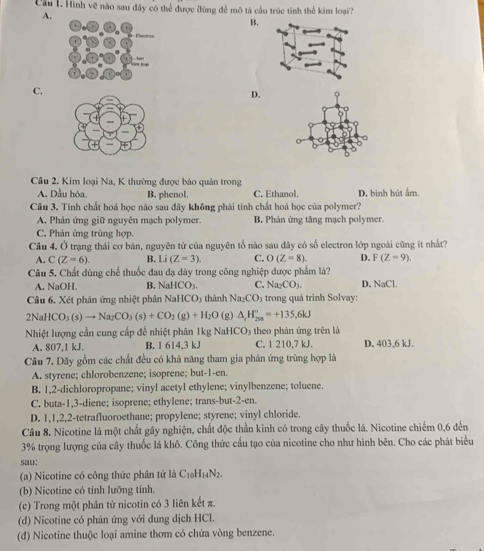 Cầu 1. Hình vẽ nào sau đây có thể được đùng để mô tả cầu trúc tinh thể kim loại?
A.
B.
C.
D.
Câu 2. Kim loại Na, K thường được bảo quản trong
A. Dầu hỏa. B. phenol. C. Ethanol. D. bình hút ẩm.
Câu 3. Tính chất hoá học nào sau đây không phải tính chất hoá học của polymer?
A. Phản ứng giữ nguyên mạch polymer. B. Phản ứng tăng mạch polymer.
C. Phản ứng trùng hợp.
2x Ở trạng thái cơ bản, nguyên tử của nguyên tố nào sau đây có số electron lớp ngoài cũng ít nhất?
Câu 4. Ở
A. C(Z=6). B. Li(Z=3). C. O(Z=8). D. F(Z=9).
Câu 5. Chất dùng chế thuốc đau dạ dày trong công nghiệp dược phẩm là?
A. 1 sqrt(a) OH. B. NaHCO_3. C. Na_2CO_3. D. NaCl.
Câu 6. Xét phản ứng nhiệt phân NaHCO_3 thành Na_2CO_3 trong quá trình Solvay:
2NaHCO_3(s)to Na_2CO_3(s)+CO_2(g)+H_2O (g) △ _rH_(298)^o=+135,6kJ
Nhiệt lượng cần cung cấp để nhiệt phân 1kg NaH [CO_3 theo phản ứng trên là
A. 807,1 kJ. B. 1 614,3 kJ C. 1 210,7 kJ. D. 403,6 kJ.
Câu 7. Dãy gồm các chất đều có khả năng tham gia phản ứng trùng hợp là
A. styrene; chlorobenzene; isoprene; but-1-en.
B. 1,2-dichloropropane; vinyl acetyl ethylene; vinylbenzene; toluene.
C. buta-1,3-diene; isoprene; ethylene; trans-but-2-en.
D. 1,1,2,2-tetrafluoroethane; propylene; styrene; vinyl chloride.
Câu 8. Nicotine là một chất gây nghiện, chất độc thần kinh có trong cây thuốc lá. Nicotine chiếm 0,6 đến
3% trọng lượng của cây thuốc lá khô. Công thức cấu tạo của nicotine cho như hình bên. Cho các phát biểu
sau:
(a) Nicotine có công thức phân tử là C_10H_14N_2.
(b) Nicotine có tính lưỡng tính.
(c) Trong một phân tử nicotin có 3 liên kết π.
(d) Nicotine có phản ứng với dung dịch HCl.
(d) Nicotine thuộc loại amine thơm có chứa vòng benzene.