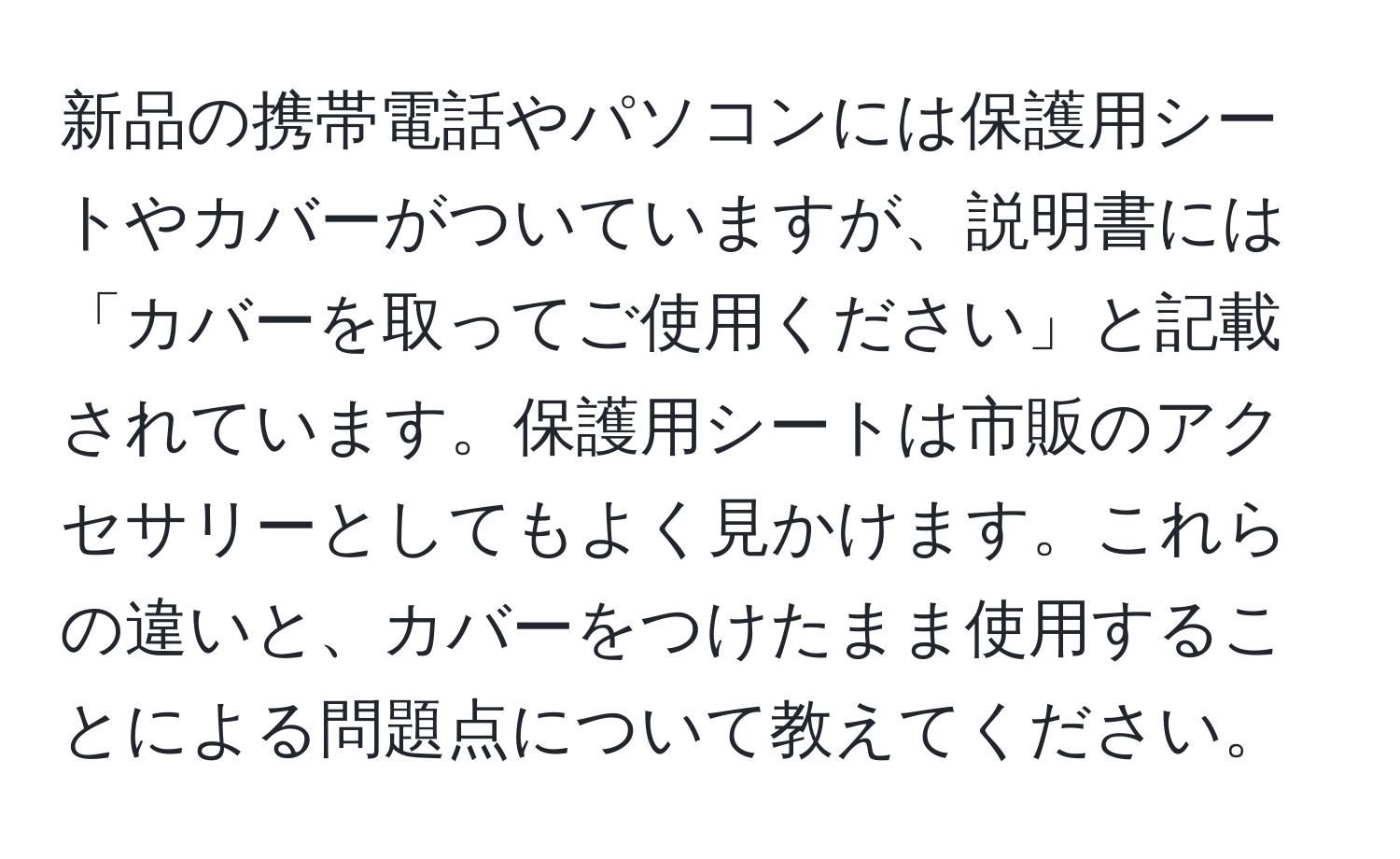 新品の携帯電話やパソコンには保護用シートやカバーがついていますが、説明書には「カバーを取ってご使用ください」と記載されています。保護用シートは市販のアクセサリーとしてもよく見かけます。これらの違いと、カバーをつけたまま使用することによる問題点について教えてください。