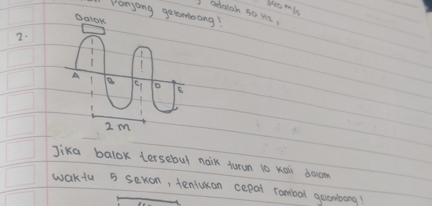 340m/s
Panyang gelombang! 
adalah 50 H2, 
2. 
Jika balok tersebut naik turun 10 Kai dalcom 
waktu 5 sexon, tentukan cepat rambal gecombang!