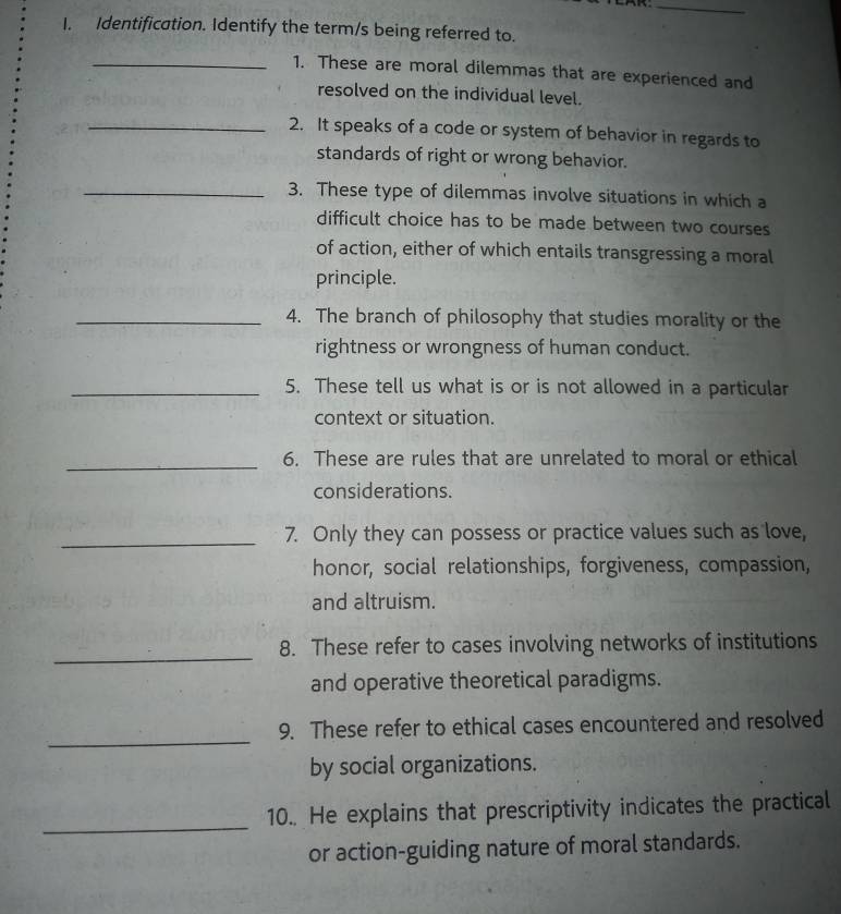 Identification. Identify the term/s being referred to. 
_1. These are moral dilemmas that are experienced and 
resolved on the individual level. 
_2. It speaks of a code or system of behavior in regards to 
standards of right or wrong behavior. 
_3. These type of dilemmas involve situations in which a 
difficult choice has to be made between two courses 
of action, either of which entails transgressing a moral 
principle. 
_4. The branch of philosophy that studies morality or the 
rightness or wrongness of human conduct. 
_5. These tell us what is or is not allowed in a particular 
context or situation. 
_6. These are rules that are unrelated to moral or ethical 
considerations. 
_7. Only they can possess or practice values such as love, 
honor, social relationships, forgiveness, compassion, 
and altruism. 
_ 
8. These refer to cases involving networks of institutions 
and operative theoretical paradigms. 
_ 
9. These refer to ethical cases encountered and resolved 
by social organizations. 
_ 
10.. He explains that prescriptivity indicates the practical 
or action-guiding nature of moral standards.