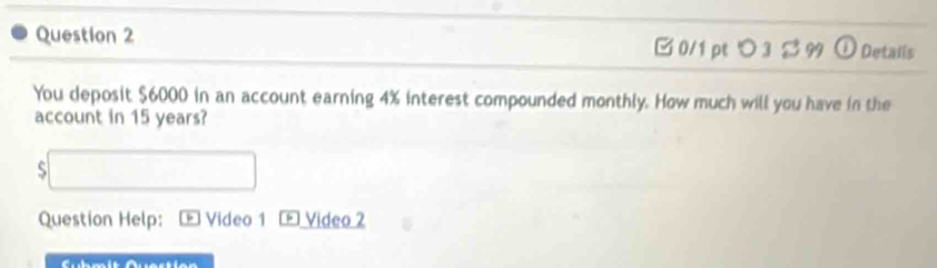 □ 0/1 ptつ 3 ジ 99 Details 
You deposit $6000 in an account earning 4% interest compounded monthly. How much will you have in the 
account in 15 years? 
S overline  
x_ 
Question Help: - Video 1 [ Video 2