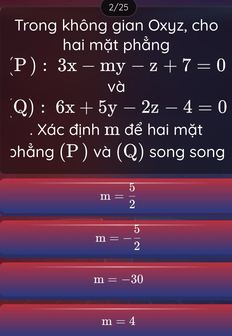 2/25 
Trong không gian Oxyz, cho 
hai mặt phẳng 
(P ): 3x-my-z+7=0
và 
Q): 6x+5y-2z-4=0
Xác định m để hai mặt 
bhẳng (P ) và (Q) song song
m= 5/2 
m=- 5/2 
m=-30
m=4