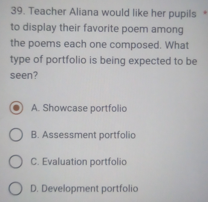 Teacher Aliana would like her pupils *
to display their favorite poem among
the poems each one composed. What
type of portfolio is being expected to be
seen?
A. Showcase portfolio
B. Assessment portfolio
C. Evaluation portfolio
D. Development portfolio