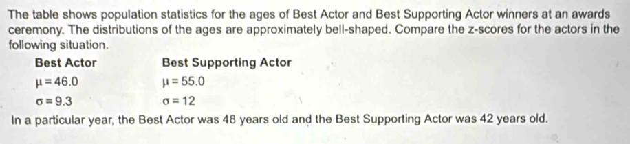 The table shows population statistics for the ages of Best Actor and Best Supporting Actor winners at an awards 
ceremony. The distributions of the ages are approximately bell-shaped. Compare the z-scores for the actors in the 
following situation. 
Best Actor Best Supporting Actor
mu =46.0
mu =55.0
sigma =9.3
sigma =12
In a particular year, the Best Actor was 48 years old and the Best Supporting Actor was 42 years old.