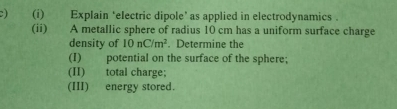 Explain ‘electric dipole’ as applied in electrodynamics . 
(ii) A metallic sphere of radius 10 cm has a uniform surface charge 
density of 10nC/m^2. Determine the 
(I) potential on the surface of the sphere; 
(II) total charge; 
(III) energy stored.