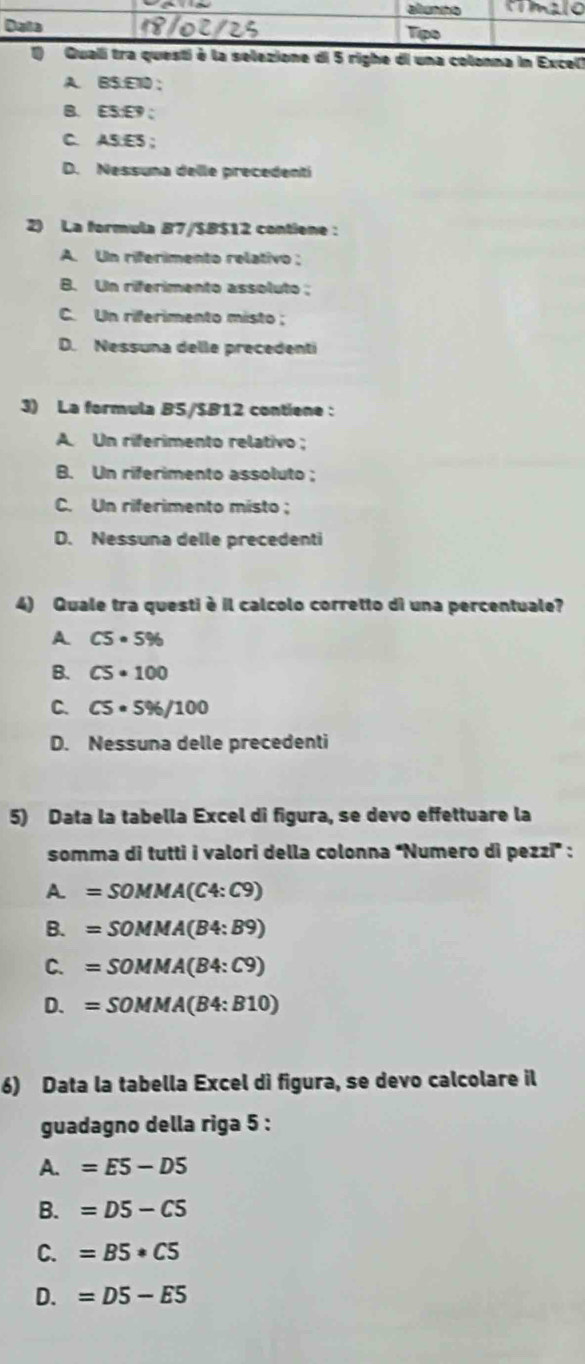 colonna in Excel)
A. B $.E10;
B. ES: E9;
C. AS:ES ;
D. Nessuna delle precedentí
2) La formula B7/$B$12 contiene :
A. Un riferimento relativo :
B. Un riferimento assoluto ;
C. Un riferimento misto ;
D. Nessuna delle precedenti
3) La formula B5/$B12 contiene :
A. Un riferimento relativo ;
B. Un riferimento assoluto ;
C. Un riferimento misto ;
D. Nessuna delle precedenti
4) Quale tra questi è il calcolo corretto di una percentuale?
A C5· 5%
B. C5· 100
C. C5· 5% /100
D. Nessuna delle precedenti
5) Data la tabella Excel di figura, se devo effettuare la
somma di tutti i valori della colonna “Numero di pezzi” :
A. =SOMMA(C4:C9)
B. =SOMMA(B4:B9)
C. =SOMMA(B4:C9)
D. =SOMMA(B4:B10)
6) Data la tabella Excel dì figura, se devo calcolare il
guadagno della riga 5 :
A. =E5-D5
B. =D5-C5
C. =B5· C5
D. =D5-E5