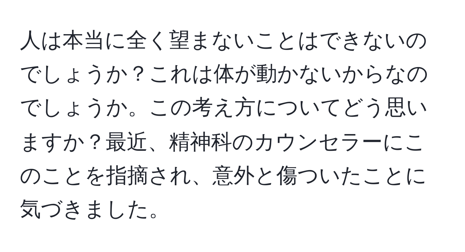 人は本当に全く望まないことはできないのでしょうか？これは体が動かないからなのでしょうか。この考え方についてどう思いますか？最近、精神科のカウンセラーにこのことを指摘され、意外と傷ついたことに気づきました。