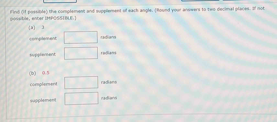 Find (if possible) the complement and supplement of each angle. (Round your answers to two decimal places. If not
possible, enter IMPOSSIBLE.)
(a) 3
complement radians
supplement radians
(b) 0.5
complement radians
supplement radians