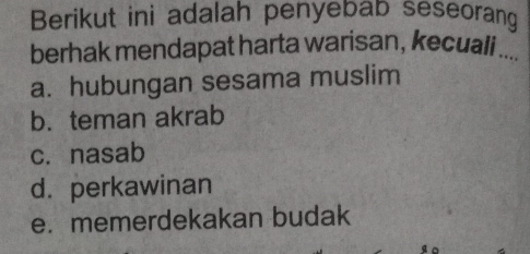 Berikut ini adalah penyebab seseorang
berhak mendapat harta warisan, kecuali_
a. hubungan sesama muslim
b. teman akrab
c. nasab
d. perkawinan
e. memerdekakan budak