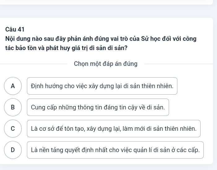 Nội dung nào sau đây phản ánh đúng vai trò của Sử học đối với công
tác bảo tồn và phát huy giá trị di sản di sản?
Chọn một đáp án đúng
A Định hướng cho việc xây dựng lại di sản thiên nhiên.
B Cung cấp những thông tin đáng tin cậy về di sản.
C I Là cơ sở để tôn tạo, xây dựng lại, làm mới di sản thiên nhiên.
D Là nền tảng quyết định nhất cho việc quản lí di sản ở các cấp.