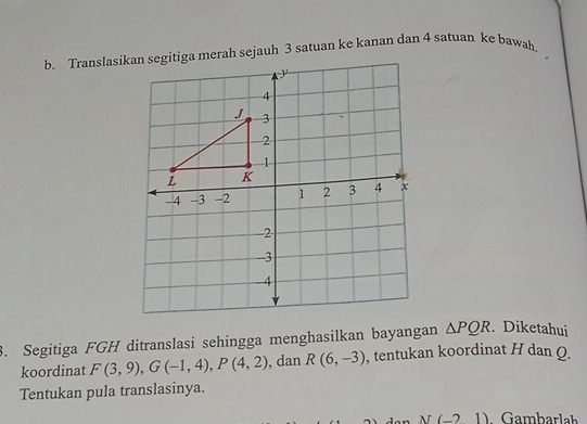 Translasikan segitiga merah sejauh 3 satuan ke kanan dan 4 satuan ke bawah. 
3. Segitiga FGH ditranslasi sehingga menghasilkan bayangan △ PQR. Diketahui 
koordinat F(3,9), G(-1,4), P(4,2) , dan R(6,-3) , tentukan koordinat H dan Q. 
Tentukan pula translasinya.
I(-21) Gambarlah