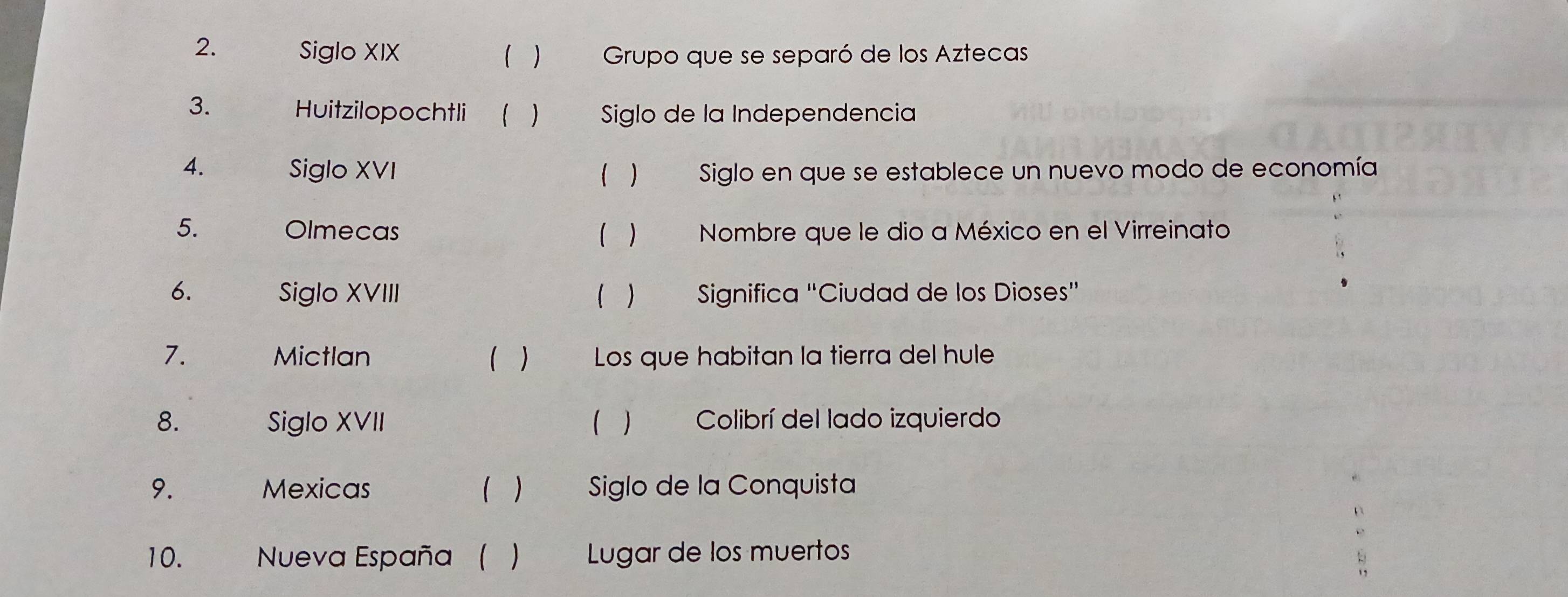 Siglo XIX  ) Grupo que se separó de los Aztecas
3. Huitzilopochtli 1  Siglo de la Independencia
4. Siglo XVI Siglo en que se establece un nuevo modo de economía
( )
5. Olmecas ( ) Nombre que le dio a México en el Virreinato
6. Siglo XVIII ( ) Significa “Ciudad de los Dioses”
7. Mictlan ( ) Los que habitan la tierra del hule
8. Siglo XVII ) Colibrí del lado izquierdo
9. Mexicas ( ) Siglo de la Conquista
10. Nueva España ( Lugar de los muertos
: