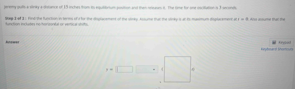 Jeremy pulls a slinky a distance of 15 inches from its equilibrium position and then releases it. The time for one oscillation is 3 seconds. 
Step 2 of 2 : Find the function in terms of 1 for the displacement of the slinky. Assume that the slinky is at its maximum displacement at t=0. Also assume that the 
function includes no horizontal or vertical shifts. 
Answer Keypad 
Keyboard Shortcuts
y=||
( 1)