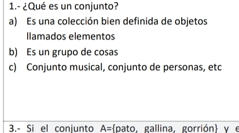 1.- ¿Qué es un conjunto?
a) Es una colección bien definida de objetos
Ilamados elementos
b) Es un grupo de cosas
c) Conjunto musical, conjunto de personas, etc
3.- Si el conjunto A= pato, gallina, gorrión y e