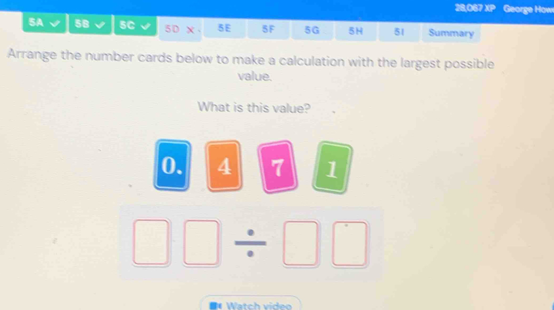 28,067 XP George How 
5A 5B 5C 5D X 5E 5F 5G 5H 51 Summary 
Arrange the number cards below to make a calculation with the largest possible 
value. 
What is this value?
0. 4 7 1
□ □ / □ □
#Watch video