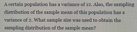 A certain population has a variance of 12. Also, the sampling 
distribution of the sample mean of this population has a 
variance of 2. What sample size was used to obtain the 
sampling distribution of the sample mean?