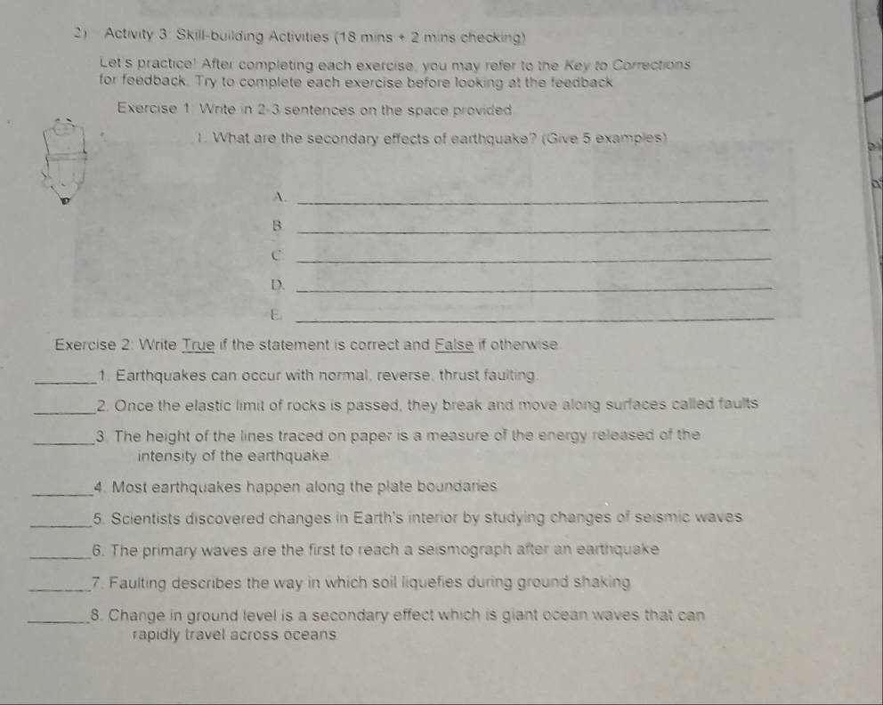 Activity 3 Skill-building Activities (18 mins + 2 mins checking) 
Let's practice! After completing each exercise, you may refer to the Key to Corrections 
for feedback. Try to complete each exercise before looking at the feedback 
Exercise 1 Write in 2-3 sentences on the space provided 
1. What are the secondary effects of earthquake? (Give 5 examples) 
a 
A._ 
B._ 
C._ 
D._ 
_E 
Exercise 2: Write True if the statement is correct and False if otherwise 
_1. Earthquakes can occur with normal, reverse, thrust faulting. 
_2. Once the elastic limit of rocks is passed, they break and move along surfaces called faults 
_3. The height of the lines traced on paper is a measure of the energy released of the 
intensity of the earthquake 
_ 
4. Most earthquakes happen along the plate boundaries 
_5. Scientists discovered changes in Earth's interior by studying changes of seismic waves 
_6. The primary waves are the first to reach a seismograph after an earthquake 
_7. Faulting describes the way in which soil liquefies during ground shaking 
_8. Change in ground level is a secondary effect which is giant ocean waves that can 
rapidly travel across oceans