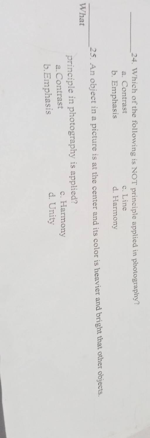 Which of the following is NOT principle applied in photography?
a. Contrast c. Line
b. Emphasis d. Harmony
_25. An object in a picture is at the center and its color is heavier and bright that other objects.
What
principle in photography is applied?
a.Contrast
c. Harmony
b.Emphasis
d. Unity