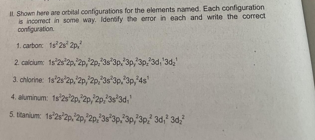 Shown here are orbital configurations for the elements named. Each configuration 
is incorrect in some way. Identify the error in each and write the correct 
configuration. 
1. carbon: 1s^22s^22p_x^(2
2. calcium: 1s^2)2s^22p_x^22p_y^(22p_z^23s^2)3p_x^(23p_y^23p_z^23d_1^13d_2^1
3. chlorine: 1s^2)2s^22p_x^(22p_y^22p_z^23s^2)3p_x^(23p_y^24s^1)
4. aluminum: 1s^22s^22p_x^(22p_y^22p_z^23s^2)3d_1^(1
5. titanium: 1s^2)2s^22p_x^22p_y^(22p_z^23s^2)3p_x^23p_y^23p_z^23d_1^23d_2^2