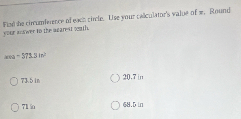 Find the circumference of each circle. Use your calculator's value of π. Round
your answer to the nearest tenth.
area =373.3in^2
73.5 in 20.7 in
71 in 68.5 in