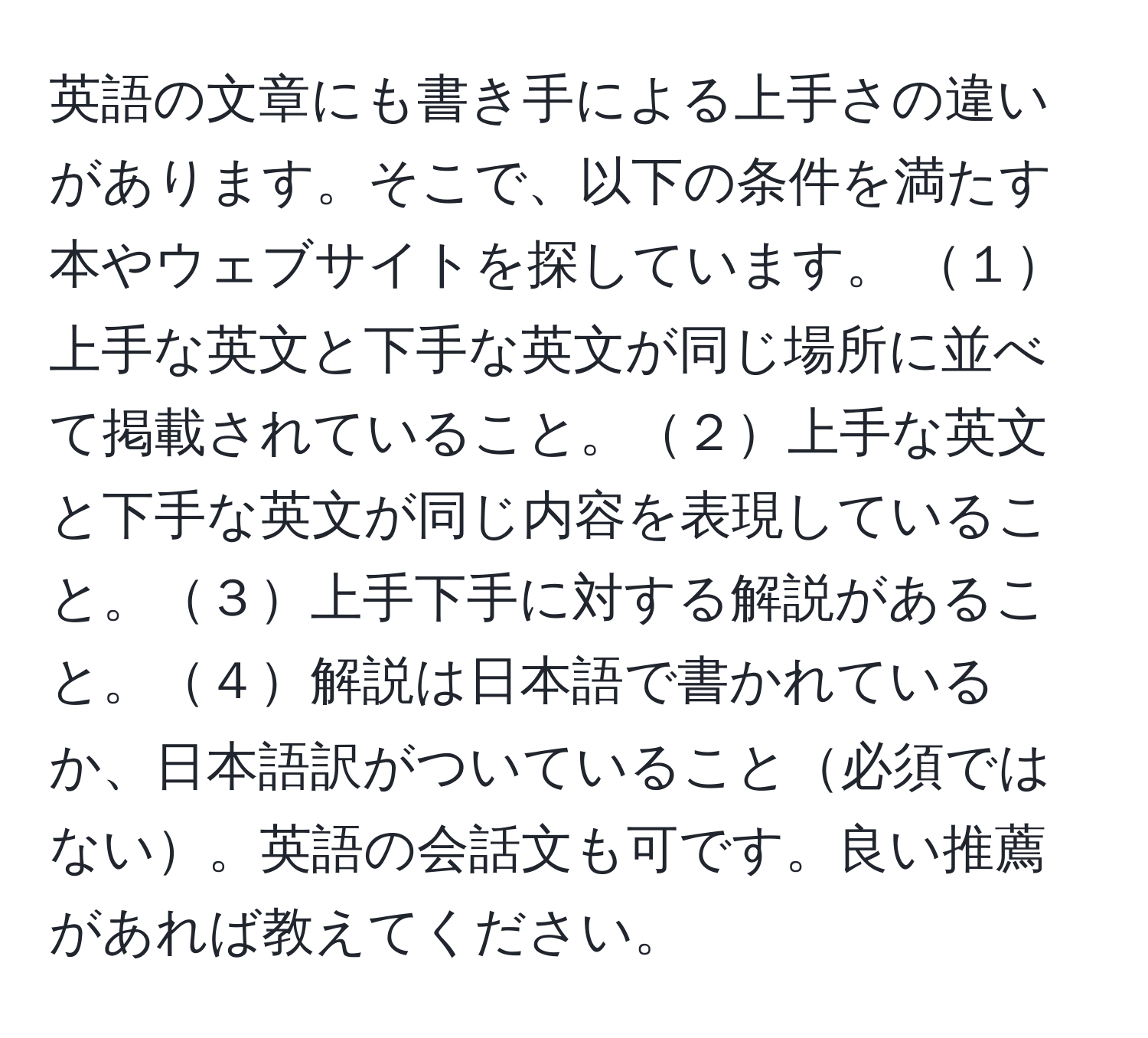 英語の文章にも書き手による上手さの違いがあります。そこで、以下の条件を満たす本やウェブサイトを探しています。 １上手な英文と下手な英文が同じ場所に並べて掲載されていること。２上手な英文と下手な英文が同じ内容を表現していること。３上手下手に対する解説があること。４解説は日本語で書かれているか、日本語訳がついていること必須ではない。英語の会話文も可です。良い推薦があれば教えてください。