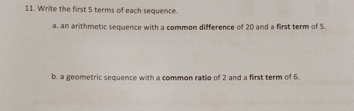 Write the first 5 terms of each sequence. 
a. an arithmetic sequence with a common difference of 20 and a first term of 5. 
b. a geometric sequence with a common ratio of 2 and a first term of 6.