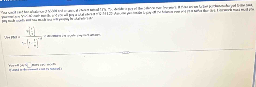 Your credit card has a balance of $5800 and an annual interest rate of 12%. You decide to pay off the balance over five years. If there are no further purchases charged to the card, 
you must pay $129.02 each month, and you will pay a total interest of $1941.20. Assume you decide to pay off the balance over one year rather than five. How much more must you 
pay each month and how much less will you pay in total interest? 
U npors=frac p( r/n )1-(1+ r/n )^-nt to determine the regular payment amount. 
You will pay $□ more each month. 
(Round to the nearest cent as needed.)