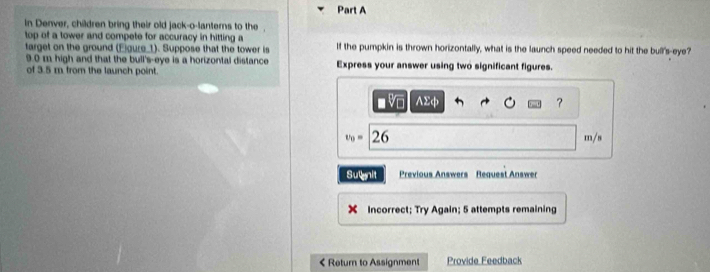 in Denver, children bring their old jack-o-lanterns to the 
top of a tower and compete for accuracy in hitting a 
target on the ground (Egure_1). Suppose that the tower is If the pumpkin is thrown horizontally, what is the launch speed needed to hit the bull's-eye?
9.0 m high and that the bull's-eye is a horizontal distance 
of 3.5 m from the launch point. Express your answer using two significant figures. 
V Asumlimits varphi
？
t_0= 20 m/s
Sugnit Previous Answers Request Answer 
X Incorrect; Try Again; 5 attempts remaining 
< Return to Assignment Provide Feedback
