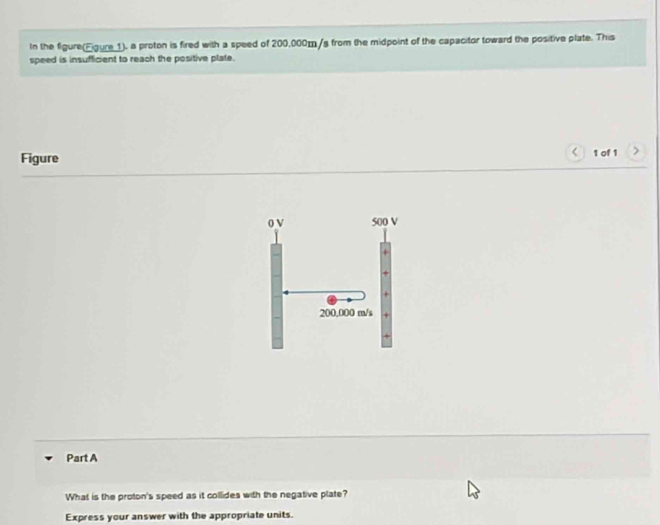 In the figure(Figure 1). a proton is fired with a speed of 200,000m/s from the midpoint of the capacitor toward the positive plate. This 
speed is insufficient to reach the positive plate. 
Figure 
< 1 of 1 >
0 V 500 V
200,000 m/s + 
Part A 
What is the proton's speed as it collides with the negative plate? 
Express your answer with the appropriate units.