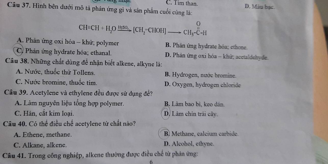 mạt. C. Tím than. D. Máu bạc.
Câu 37. Hình bên dưới mô tả phản ứng gì và sản phẩm cuối cùng là:
O
CHequiv CH+H_2Oxrightarrow H_2SO_4[CH_2=CHOH]to CH_3-C^H-H
A. Phản ứng oxi hóa - khử; polymer B. Phản ứng hydrate hóa; ethone.
C Phản ứng hydrate hóa; ethanal. D. Phản ứng oxi hóa - khử, acetaldehyde
Câu 38. Những chất dùng để nhận biết alkene, alkyne là:
A. Nước, thuốc thử Tollens. B. Hydrogen, nước bromine.
C. Nước bromine, thuốc tím. D. Oxygen, hydrogen chloride
Câu 39. Acetylene và ethylene đều được sử dụng để?
A. Làm nguyên liệu tổng hợp polymer. B. Làm bao bì, keo dán.
C. Hàn, cắt kim loại. D. Làm chín trái cây.
Câu 40. Có thể điều chế acetylene từ chất nào?
A. Ethene, methane. B) Methane, calcium carbide.
C. Alkane, alkene. D. Alcohol, ethyne.
Câu 41. Trong công nghiệp, alkene thường được điều chể từ phản ứng:
6