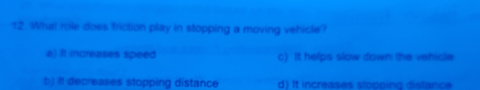 What role does friction play in stopping a moving vehicle?
a) It increases speed
c) It helps slow down the vehicle
b) It decreases stopping distance d) It increases stopping distance