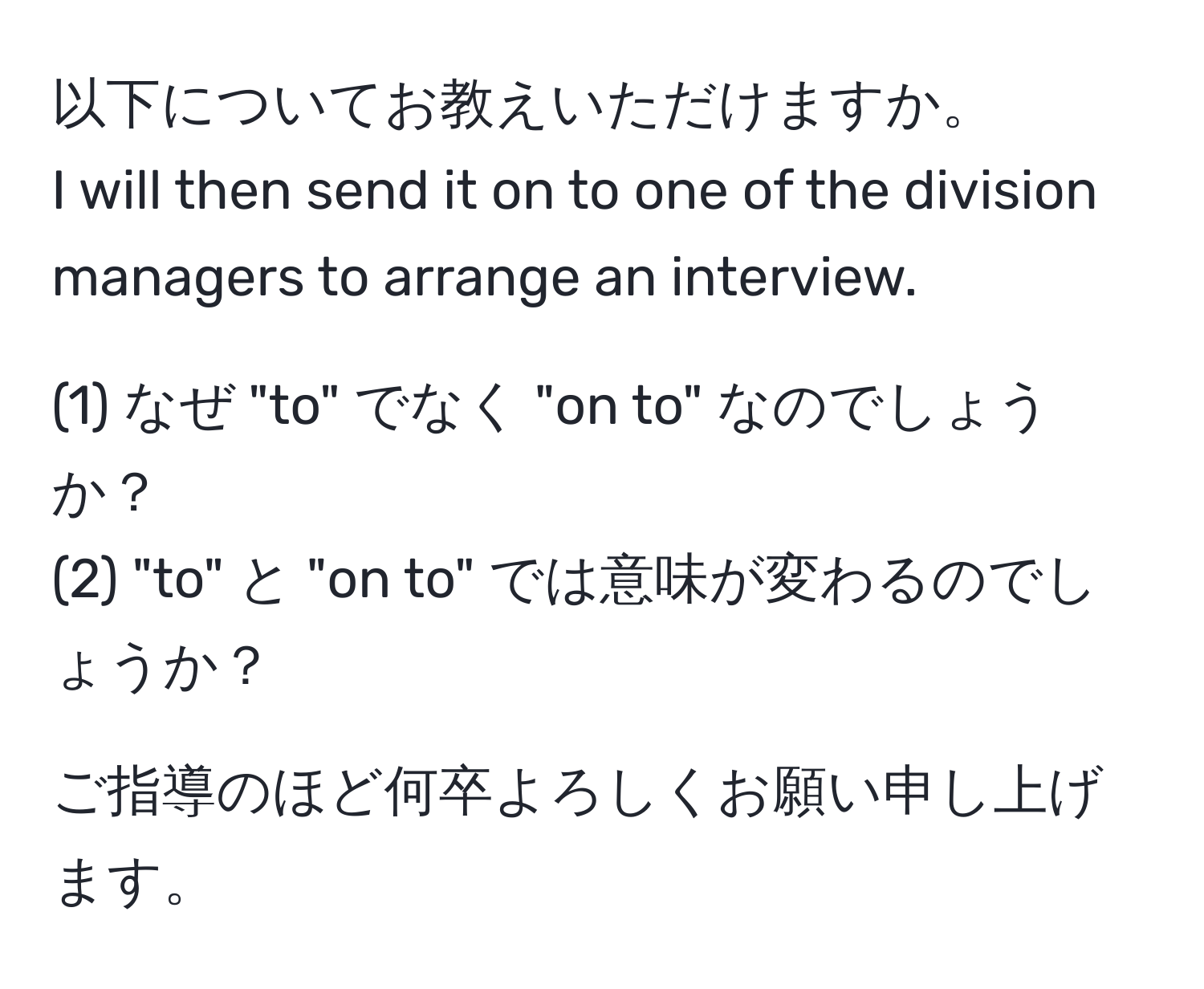 以下についてお教えいただけますか。  
I will then send it on to one of the division managers to arrange an interview.  

(1) なぜ "to" でなく "on to" なのでしょうか？  
(2) "to" と "on to" では意味が変わるのでしょうか？

ご指導のほど何卒よろしくお願い申し上げます。