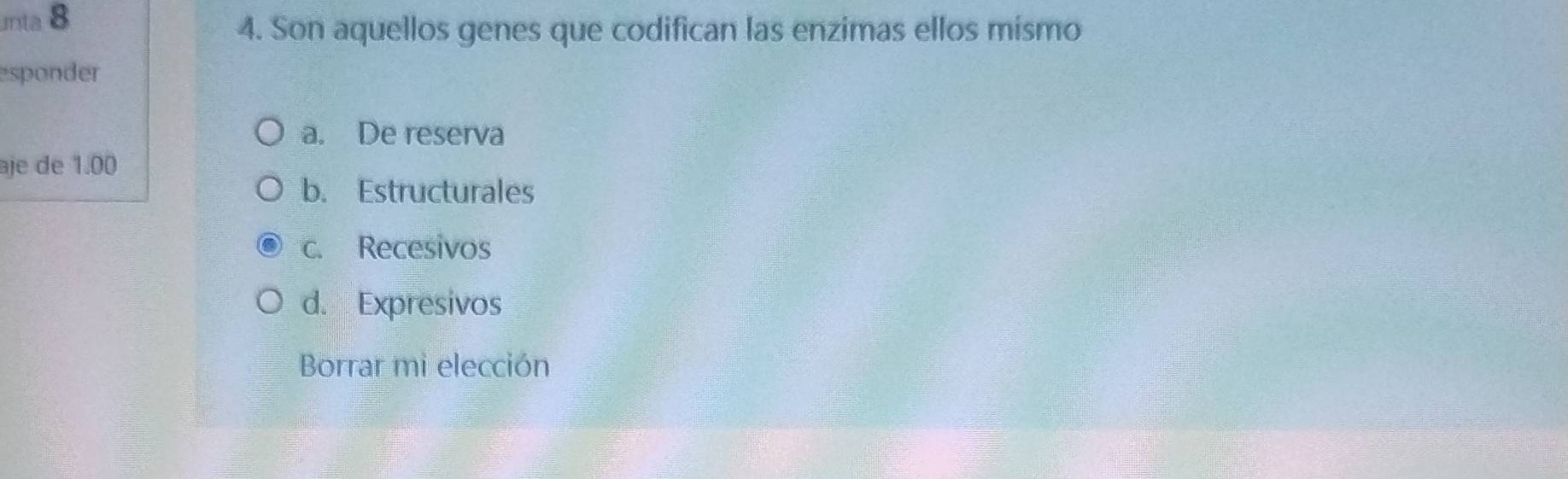 unta 8
4. Son aquellos genes que codifican las enzimas ellos mismo
esponder
a. De reserva
aje de 1.00
b. Estructurales
c. Recesivos
d. Expresivos
Borrar mi elección