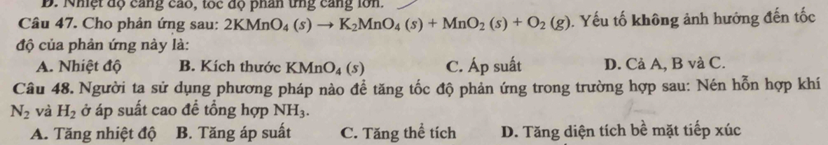 Nhiệt độ cang cao, tốc độ phân tng cang lớn.
Câu 47. Cho phản ứng sau: 2KMnO_4(s)to K_2MnO_4(s)+MnO_2(s)+O_2(g). Yếu tố không ảnh hướng đến tốc
độ của phản ứng này là:
A. Nhiệt độ B. Kích thước KMnO_4(s) C. Áp suất D. Cả A, B và C.
Câu 48. Người ta sử dụng phương pháp nào để tăng tốc độ phản ứng trong trường hợp sau: Nén hỗn hợp khí
N_2 và H_2 ở áp suất cao để tổng hợp NH_3.
A. Tăng nhiệt độ B. Tăng áp suất C. Tăng thể tích D. Tăng diện tích bề mặt tiếp xúc