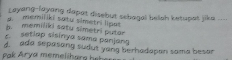 Layang-layang dapat disebut sebagai belah ketupat jika ....
a. memiliki satu simetri lipat
b. memiliki satu simetri putar
c. setiap sisinya sama panjang
d. ada sepasang sudut yang berhadapan sama besar
Pak Arya memelihara hebe