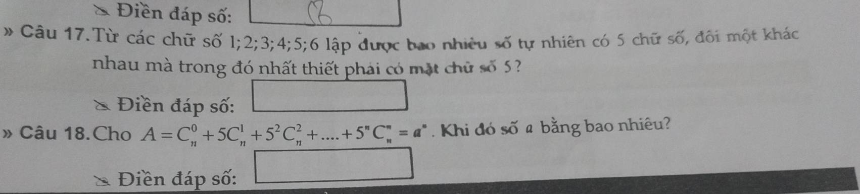 Điền đáp số: 
# Câu 17.Từ các chữ số l; 2; 3; 4; 5; 6 lập được bao nhiêu số tự nhiên có 5 chữ số, đối một khác 
nhau mà trong đó nhất thiết phái có mặt chữ số 5
& Điền đáp số: 
» Câu 18.Cho A=C_n^(0+5C_n^1+5^2)C_n^(2+....+5^n)C_n^(n=a^n). Khi đó số a bằng bao nhiêu? 
Điền đáp số: