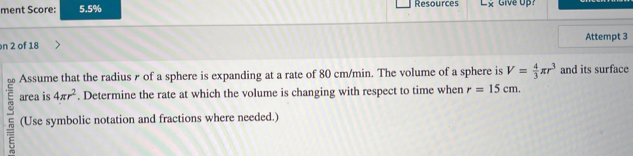 ment Score: 5.5% Resources × Give Up? 
Attempt 3 
n 2 of 18 
bn Assume that the radius r of a sphere is expanding at a rate of 80 cm/min. The volume of a sphere is V= 4/3 π r^3 and its surface 
area is 4π r^2. Determine the rate at which the volume is changing with respect to time when r=15cm. 
(Use symbolic notation and fractions where needed.)