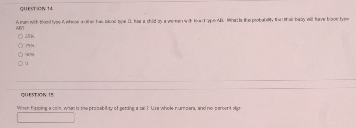 A man with blood type A whose mother has blood type O, has a child by a woman with blood type AB. What is the probability that their baby will have blood type
AB?
25%
75%
50%
0
QUESTION 15
When flipping a coin, what is the probability of getting a tail? Use whole numbers, and no percent sign