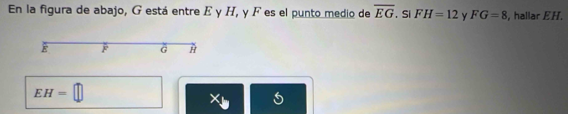 En la figura de abajo, G está entre E y H, y F es el punto medio de overline EG. Si FH=12 y FG=8 , hallar EH.
E F G H
EH=□
X